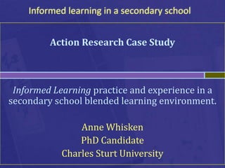 Informed learning in a secondary school


         Action Research Case Study



 Informed Learning practice and experience in a
secondary school blended learning environment.

                Anne Whisken
                PhD Candidate
            Charles Sturt University
 