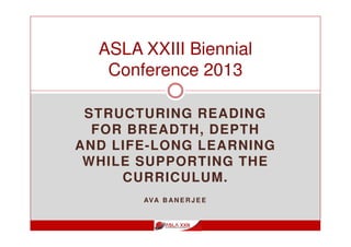 STRUCTURING READING
FOR BREADTH, DEPTH
AND LIFE-LONG LEARNING
WHILE SUPPORTING THE
CURRICULUM.
AVA B AN E R J E E
ASLA XXIII Biennial
Conference 2013
 
