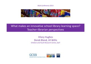 ASLA Conference 2013
What makes an innovative school library learning space?
Teacher-librarian perspectives
Hilary Hughes
Derek Bland, Jill Willis
Children and Youth Research Centre, QUT
 