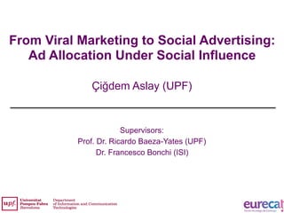 From Viral Marketing to Social Advertising:
Ad Allocation Under Social Influence
Çiğdem Aslay (UPF)
1
Supervisors:
Prof. Dr. Ricardo Baeza-Yates (UPF)
Dr. Francesco Bonchi (ISI)
 
