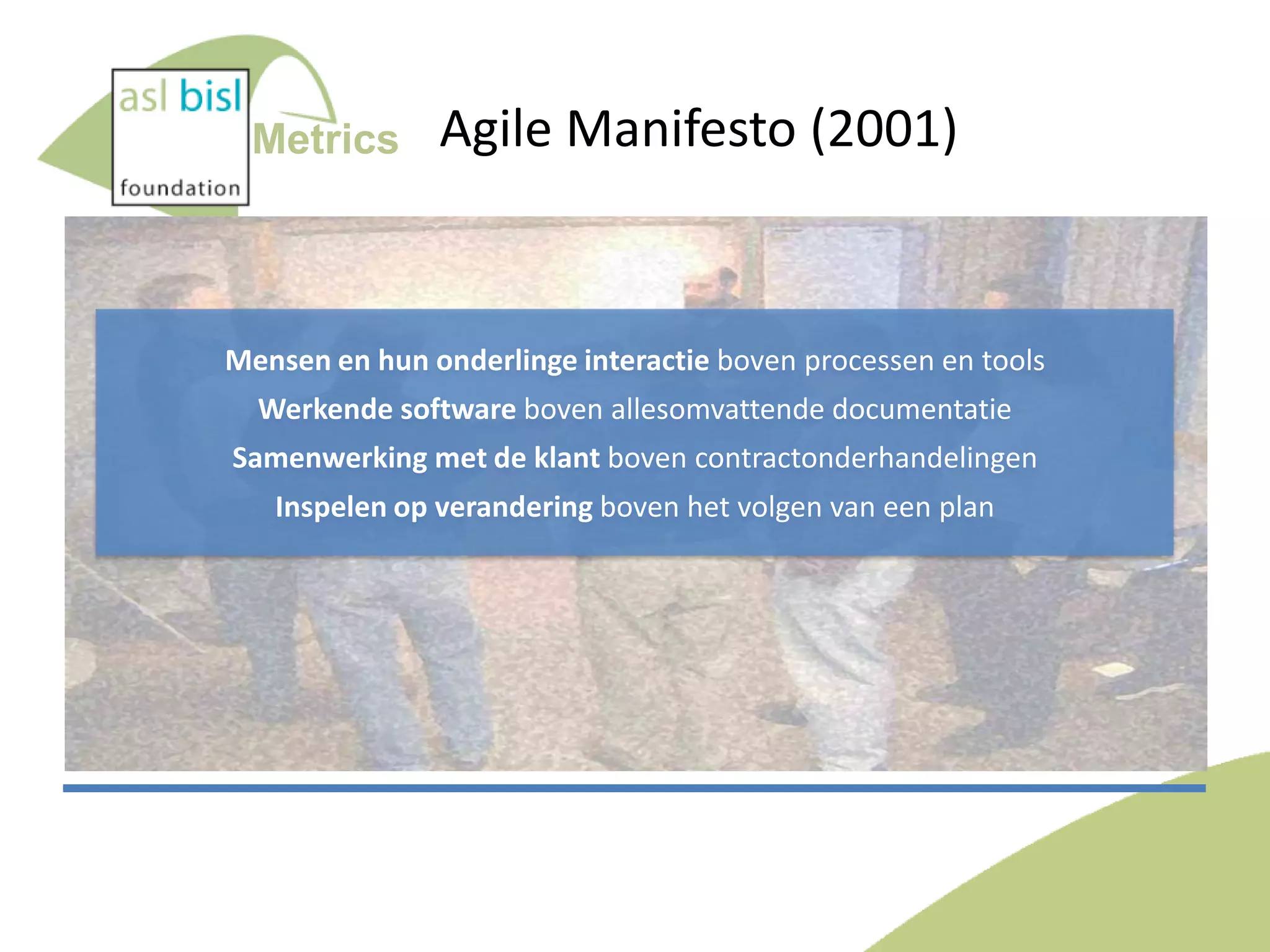 Metrics

Agile Manifesto (2001)

Mensen en hun onderlinge interactie boven processen en tools
Werkende software boven allesomvattende documentatie
Samenwerking met de klant boven contractonderhandelingen
Inspelen op verandering boven het volgen van een plan

 