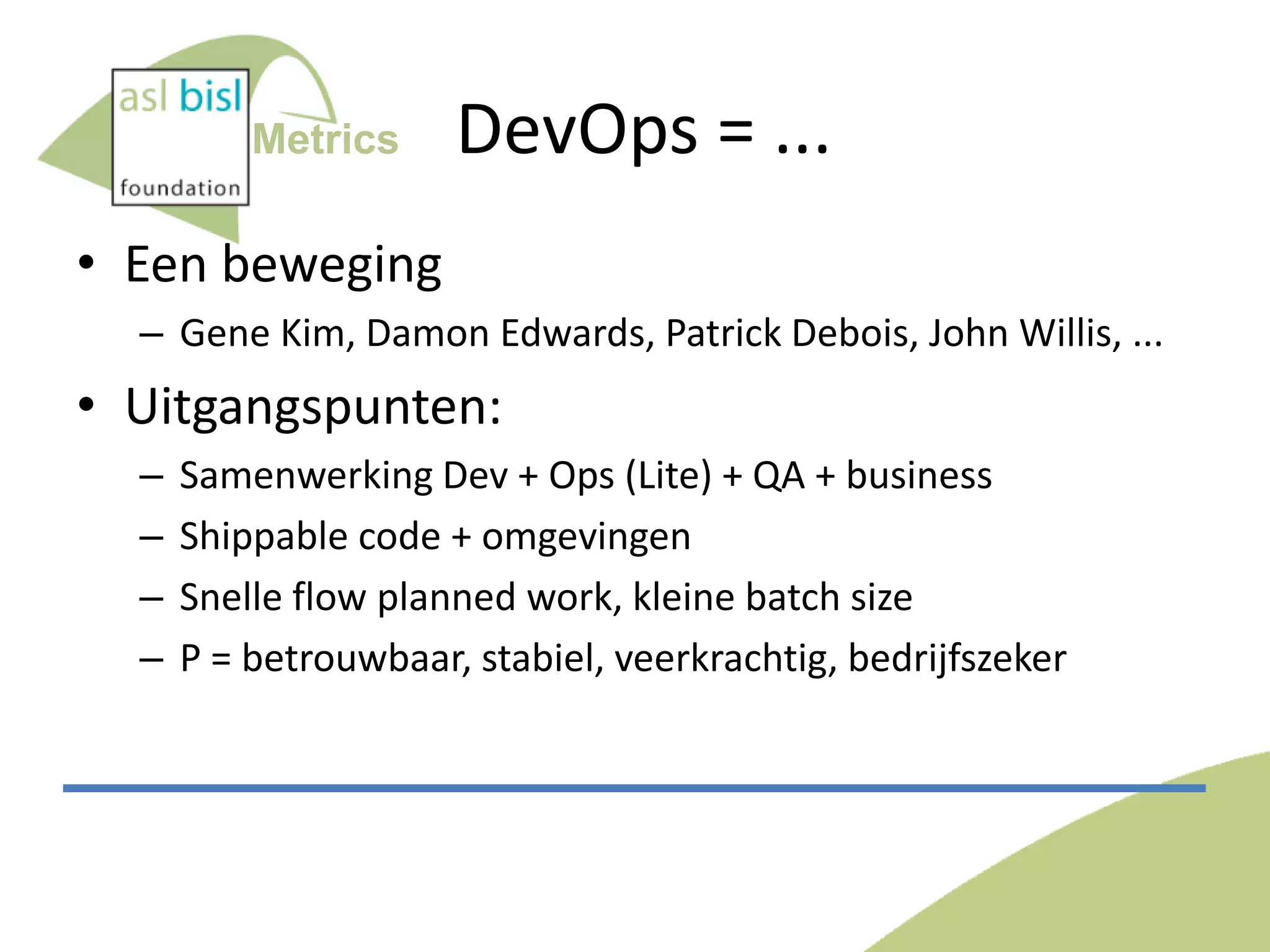 Metrics

DevOps = ...

• Een beweging
– Gene Kim, Damon Edwards, Patrick Debois, John Willis, ...

• Uitgangspunten:
–
–
–
–

Samenwerking Dev + Ops (Lite) + QA + business
Shippable code + omgevingen
Snelle flow planned work, kleine batch size
P = betrouwbaar, stabiel, veerkrachtig, bedrijfszeker

 