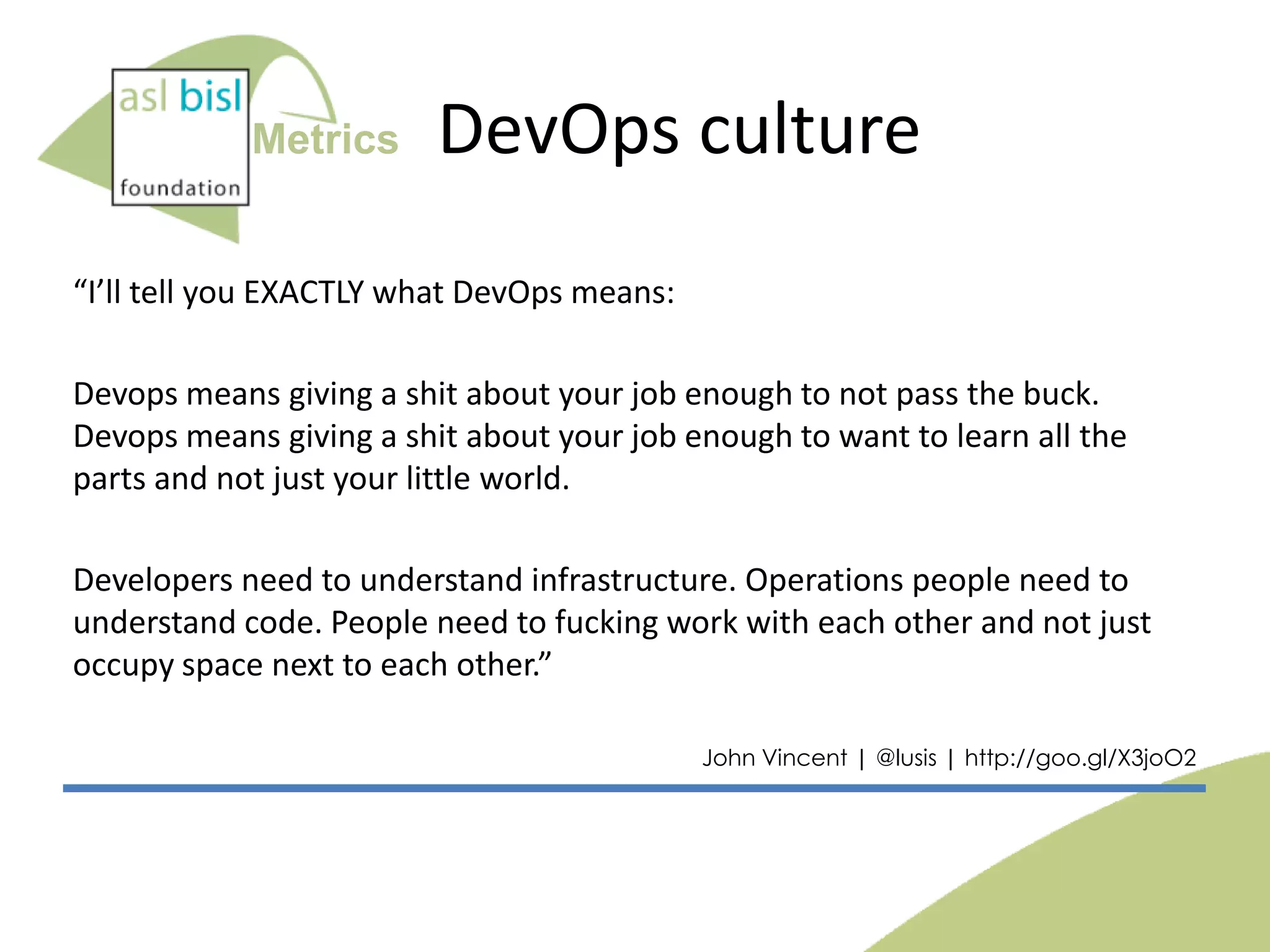 Metrics

DevOps culture

“I’ll tell you EXACTLY what DevOps means:
Devops means giving a shit about your job enough to not pass the buck.
Devops means giving a shit about your job enough to want to learn all the
parts and not just your little world.
Developers need to understand infrastructure. Operations people need to
understand code. People need to fucking work with each other and not just
occupy space next to each other.”
John Vincent | @lusis | http://goo.gl/X3joO2

 