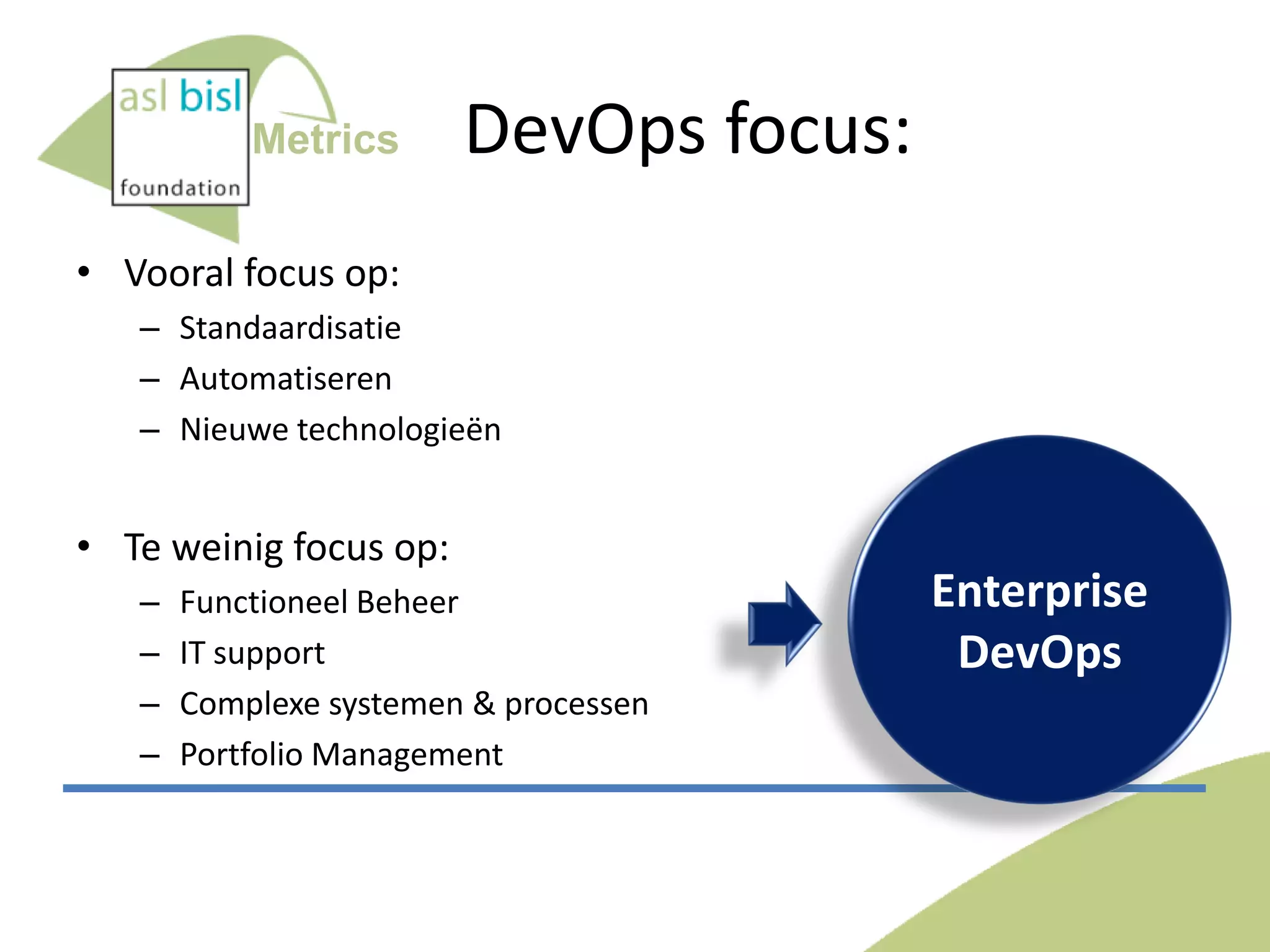 Metrics

DevOps focus:

• Vooral focus op:
– Standaardisatie
– Automatiseren
– Nieuwe technologieën

• Te weinig focus op:
–
–
–
–

Functioneel Beheer
IT support
Complexe systemen & processen
Portfolio Management

Enterprise
DevOps

 