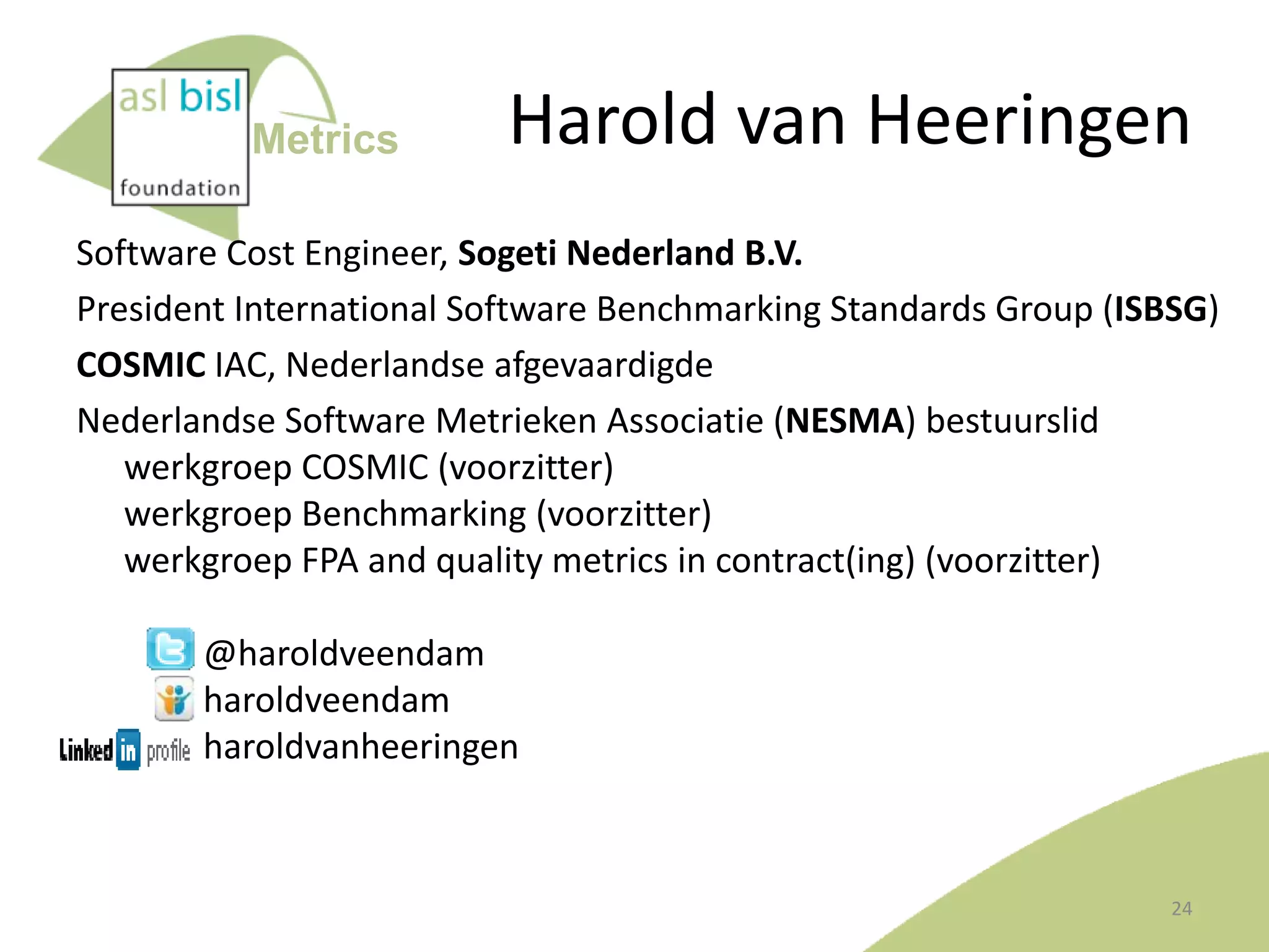 Metrics

Harold van Heeringen

Software Cost Engineer, Sogeti Nederland B.V.
President International Software Benchmarking Standards Group (ISBSG)
COSMIC IAC, Nederlandse afgevaardigde
Nederlandse Software Metrieken Associatie (NESMA) bestuurslid
werkgroep COSMIC (voorzitter)
werkgroep Benchmarking (voorzitter)
werkgroep FPA and quality metrics in contract(ing) (voorzitter)

@haroldveendam
haroldveendam
haroldvanheeringen

24

 