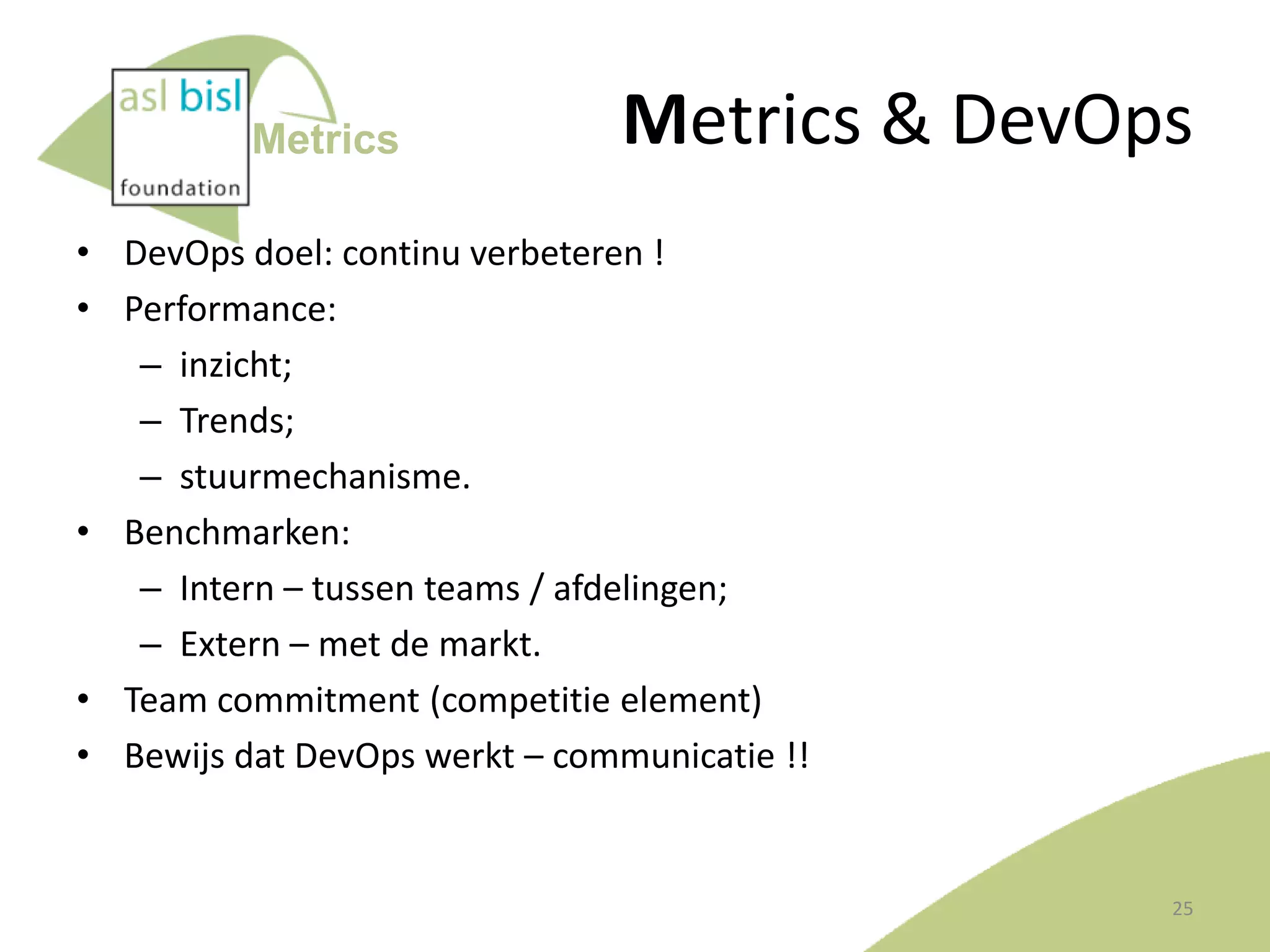 Metrics

Metrics & DevOps

• DevOps doel: continu verbeteren !
• Performance:
– inzicht;
– Trends;
– stuurmechanisme.
• Benchmarken:
– Intern – tussen teams / afdelingen;
– Extern – met de markt.
• Team commitment (competitie element)
• Bewijs dat DevOps werkt – communicatie !!

25

 