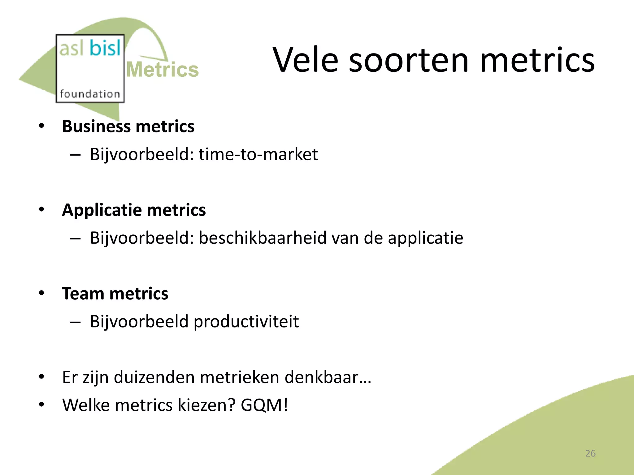 Metrics

Vele soorten metrics

• Business metrics
– Bijvoorbeeld: time-to-market
• Applicatie metrics
– Bijvoorbeeld: beschikbaarheid van de applicatie
• Team metrics
– Bijvoorbeeld productiviteit
• Er zijn duizenden metrieken denkbaar…
• Welke metrics kiezen? GQM!
26

 
