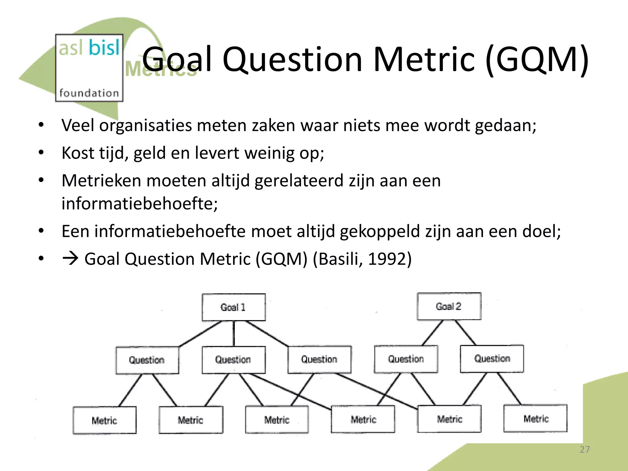 Goal Question Metric (GQM)

Metrics

• Veel organisaties meten zaken waar niets mee wordt gedaan;
• Kost tijd, geld en levert weinig op;
• Metrieken moeten altijd gerelateerd zijn aan een
informatiebehoefte;
• Een informatiebehoefte moet altijd gekoppeld zijn aan een doel;
•  Goal Question Metric (GQM) (Basili, 1992)

27

 