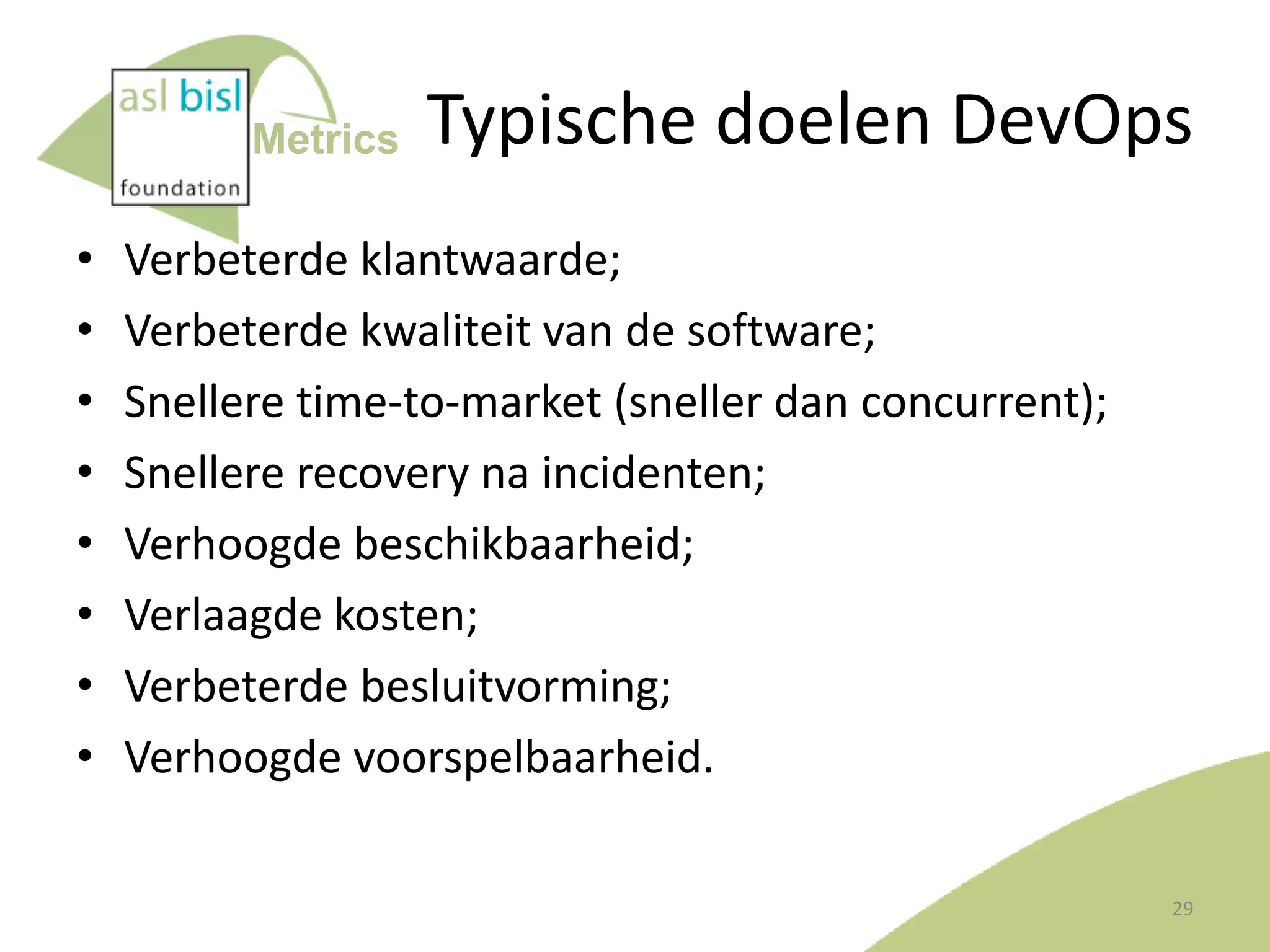 Metrics

•
•
•
•
•
•
•
•

Typische doelen DevOps

Verbeterde klantwaarde;
Verbeterde kwaliteit van de software;
Snellere time-to-market (sneller dan concurrent);
Snellere recovery na incidenten;
Verhoogde beschikbaarheid;
Verlaagde kosten;
Verbeterde besluitvorming;
Verhoogde voorspelbaarheid.
29

 