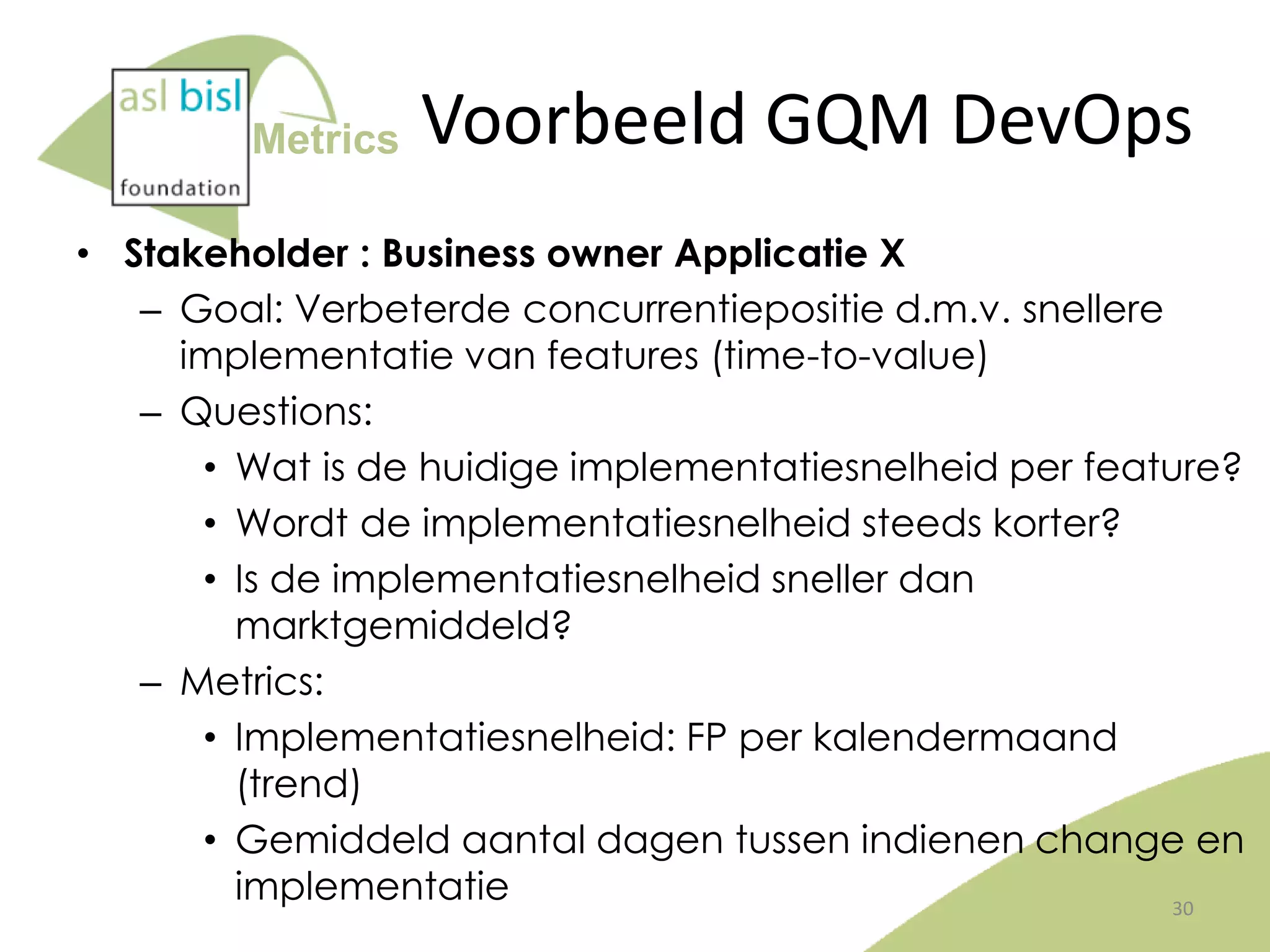 Metrics

Voorbeeld GQM DevOps

• Stakeholder : Business owner Applicatie X
– Goal: Verbeterde concurrentiepositie d.m.v. snellere
implementatie van features (time-to-value)
– Questions:
• Wat is de huidige implementatiesnelheid per feature?
• Wordt de implementatiesnelheid steeds korter?
• Is de implementatiesnelheid sneller dan
marktgemiddeld?
– Metrics:
• Implementatiesnelheid: FP per kalendermaand
(trend)
• Gemiddeld aantal dagen tussen indienen change en
implementatie
30

 