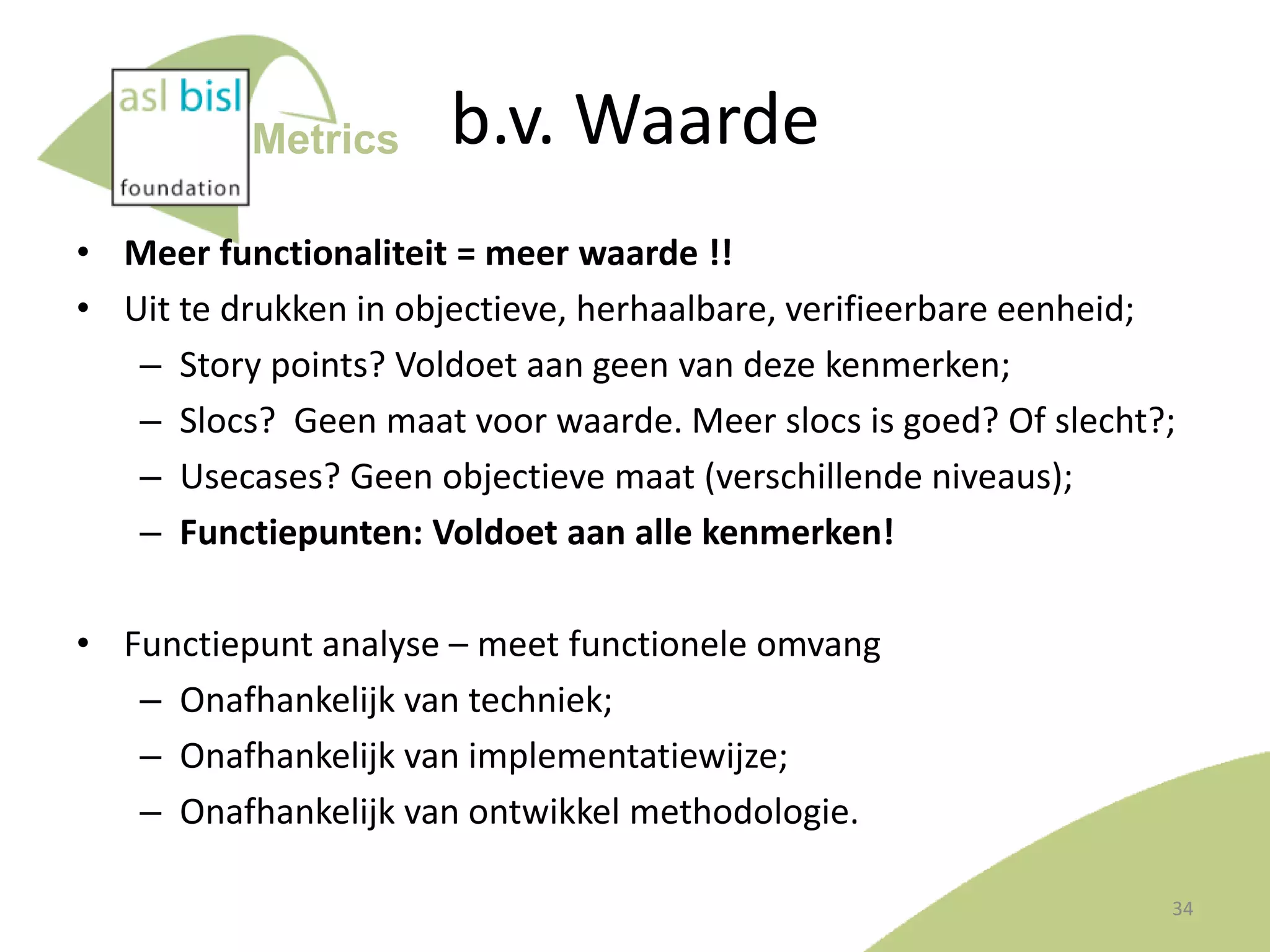 Metrics

b.v. Waarde

• Meer functionaliteit = meer waarde !!
• Uit te drukken in objectieve, herhaalbare, verifieerbare eenheid;
– Story points? Voldoet aan geen van deze kenmerken;
– Slocs? Geen maat voor waarde. Meer slocs is goed? Of slecht?;
– Usecases? Geen objectieve maat (verschillende niveaus);
– Functiepunten: Voldoet aan alle kenmerken!
• Functiepunt analyse – meet functionele omvang
– Onafhankelijk van techniek;
– Onafhankelijk van implementatiewijze;
– Onafhankelijk van ontwikkel methodologie.
34

 
