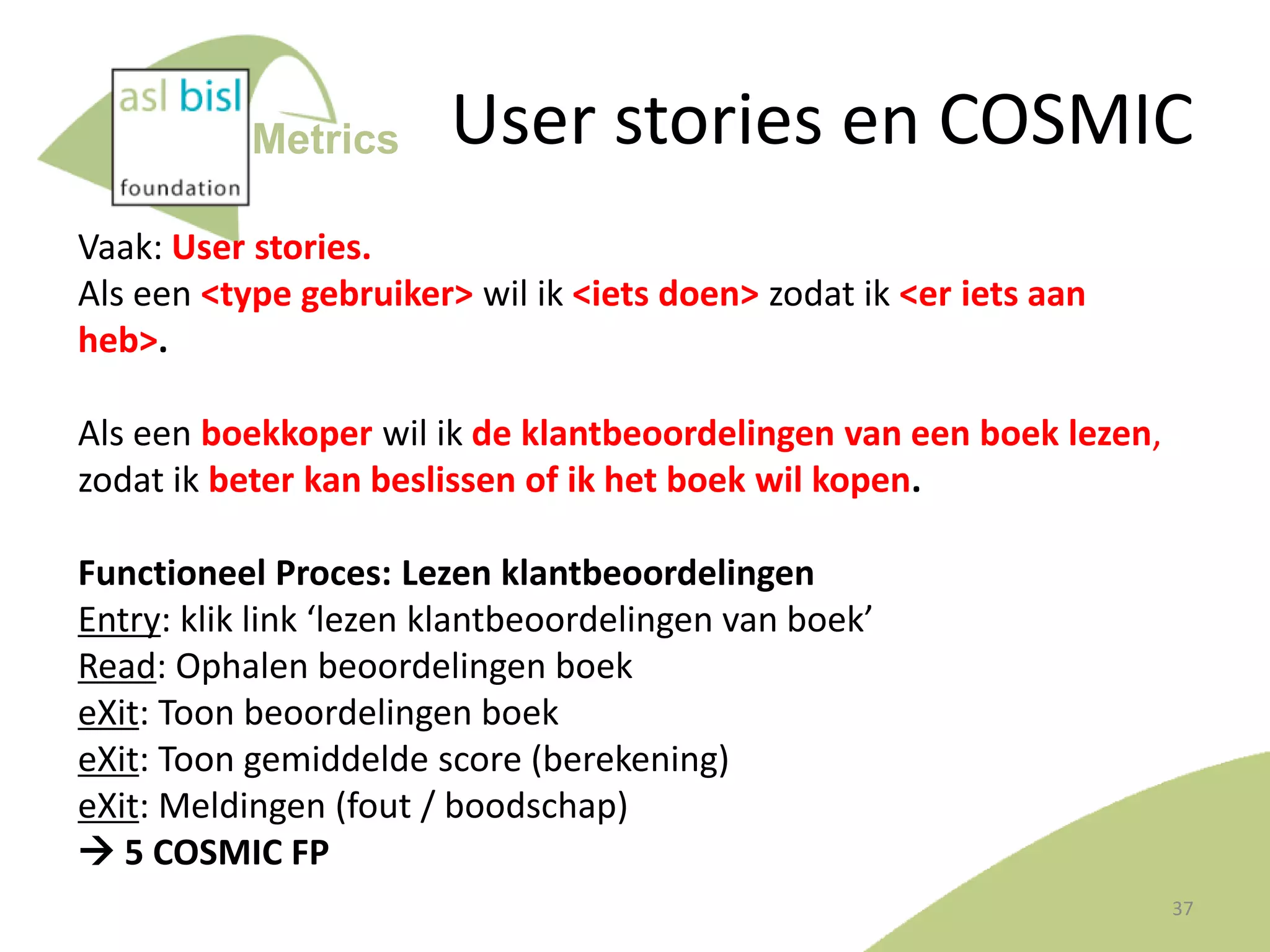 Metrics

User stories en COSMIC

Vaak: User stories.
Als een <type gebruiker> wil ik <iets doen> zodat ik <er iets aan
heb>.
Als een boekkoper wil ik de klantbeoordelingen van een boek lezen,
zodat ik beter kan beslissen of ik het boek wil kopen.
Functioneel Proces: Lezen klantbeoordelingen
Entry: klik link ‘lezen klantbeoordelingen van boek’
Read: Ophalen beoordelingen boek
eXit: Toon beoordelingen boek
eXit: Toon gemiddelde score (berekening)
eXit: Meldingen (fout / boodschap)
 5 COSMIC FP
37

 