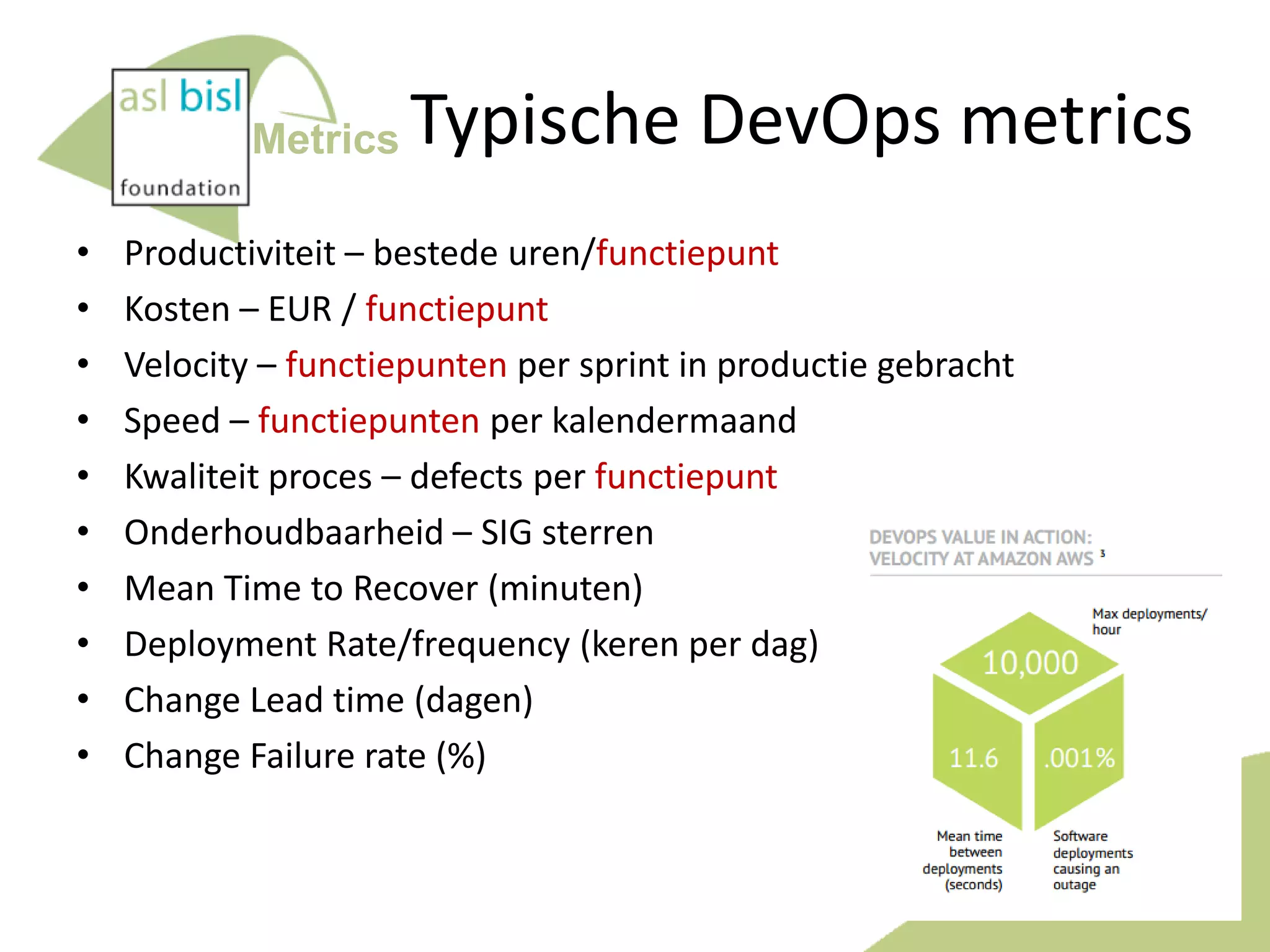 Metrics
•
•
•
•
•
•
•
•
•
•

Typische DevOps metrics

Productiviteit – bestede uren/functiepunt
Kosten – EUR / functiepunt
Velocity – functiepunten per sprint in productie gebracht
Speed – functiepunten per kalendermaand
Kwaliteit proces – defects per functiepunt
Onderhoudbaarheid – SIG sterren
Mean Time to Recover (minuten)
Deployment Rate/frequency (keren per dag)
Change Lead time (dagen)
Change Failure rate (%)

39

 