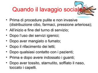 Quando il lavaggio sociale?
• Prima di procedure pulite e non invasive
  (distribuzione cibo, farmaci, pressione arteriosa);
• All’inizio e fine del turno di servizio;
• Dopo l’uso dei servizi igienici;
• Dopo aver mangiato o fumato;
• Dopo il rifacimento dei letti;
• Dopo qualsiasi contatto con i pazienti;
• Prima e dopo avere indossato i guanti;
• Dopo aver tossito, starnutito, soffiato il naso,
  toccato i capelli.
 
