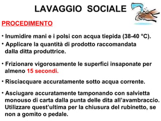LAVAGGIO SOCIALE
PROCEDIMENTO
• Inumidire mani e i polsi con acqua tiepida (38-40 °C).
• Applicare la quantità di prodotto raccomandata
  dalla ditta produttrice.

• Frizionare vigorosamente le superfici insaponate per
  almeno 15 secondi.
• Risciacquare accuratamente sotto acqua corrente.
• Asciugare accuratamente tamponando con salvietta
  monouso di carta dalla punta delle dita all’avambraccio.
  Utilizzare quest’ultima per la chiusura del rubinetto, se
  non a gomito o pedale.
 