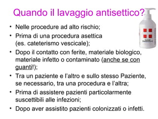 Quando il lavaggio antisettico?
• Nelle procedure ad alto rischio;
• Prima di una procedura asettica
  (es. cateterismo vescicale);
• Dopo il contatto con ferite, materiale biologico,
  materiale infetto o contaminato (anche se con
  guanti!);
• Tra un paziente e l’altro e sullo stesso Paziente,
  se necessario, tra una procedura e l’altra;
• Prima di assistere pazienti particolarmente
  suscettibili alle infezioni;
• Dopo aver assistito pazienti colonizzati o infetti.
 