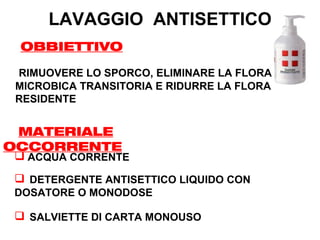 LAVAGGIO ANTISETTICO
 OBBIETTIVO

 RIMUOVERE LO SPORCO, ELIMINARE LA FLORA
 MICROBICA TRANSITORIA E RIDURRE LA FLORA
 RESIDENTE


 MATERIALE
OCCORRENTE
 ACQUA CORRENTE
 DETERGENTE ANTISETTICO LIQUIDO CON
DOSATORE O MONODOSE

 SALVIETTE DI CARTA MONOUSO
 