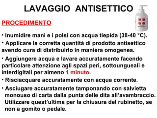 LAVAGGIO ANTISETTICO
PROCEDIMENTO
• Inumidire mani e i polsi con acqua tiepida (38-40 °C).
• Applicare la corretta quantità di prodotto antisettico
avendo cura di distribuirlo in maniera omogenea.
• Aggiungere acqua e lavare accuratamente facendo
particolare attenzione agli spazi peri, sottoungueali e
interdigitali per almeno 1 minuto.
• Risciacquare accuratamente con acqua corrente.
• Asciugare accuratamente tamponando con salvietta
  monouso di carta dalla punta delle dita all’avambraccio.
  Utilizzare quest’ultima per la chiusura del rubinetto, se
  non a gomito o pedale.
 