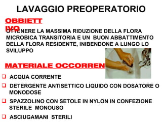 LAVAGGIO PREOPERATORIO
 OBBIETT
 IVO
 OTTENERE LA MASSIMA RIDUZIONE DELLA FLORA
 MICROBICA TRANSITORIA E UN BUON ABBATTIMENTO
 DELLA FLORA RESIDENTE, INIBENDONE A LUNGO LO
 SVILUPPO

MATERIALE OCCORRENTE
 ACQUA CORRENTE
 DETERGENTE ANTISETTICO LIQUIDO CON DOSATORE O
  MONODOSE
 SPAZZOLINO CON SETOLE IN NYLON IN CONFEZIONE
  STERILE MONOUSO
 ASCIUGAMANI STERILI
 