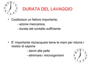 DURATA DEL LAVAGGIO

• Costituisce un fattore importante,
     - azione meccanica,
     - durata del contatto sufficiente



• E’ importante risciacquare bene le mani per ridurre i
  residui di sapone
              - danni alla pelle
              - eliminare i microrganismi
 