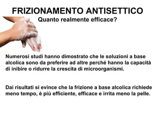FRIZIONAMENTO ANTISETTICO
              Quanto realmente efficace?




Numerosi studi hanno dimostrato che le soluzioni a base
alcolica sono da preferire ad altre perché hanno la capacità
di inibire o ridurre la crescita di microorganismi.


Dai risultati si evince che la frizione a base alcolica richiede
meno tempo, è più efficiente, efficace e irrita meno la pelle.
 