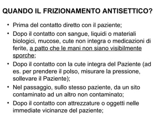 QUANDO IL FRIZIONAMENTO ANTISETTICO?
 • Prima del contatto diretto con il paziente;
 • Dopo il contatto con sangue, liquidi o materiali
   biologici, mucose, cute non integra o medicazioni di
   ferite, a patto che le mani non siano visibilmente
   sporche;
 • Dopo il contatto con la cute integra del Paziente (ad
   es. per prendere il polso, misurare la pressione,
   sollevare il Paziente);
 • Nel passaggio, sullo stesso paziente, da un sito
   contaminato ad un altro non contaminato;
 • Dopo il contatto con attrezzature o oggetti nelle
   immediate vicinanze del paziente;
 