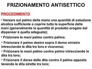 FRIZIONAMENTO ANTISETTICO
PROCEDIMENTO
• Versare sul palmo della mano una quantità di soluzione
alcolica sufficiente a coprire tutta la superficie delle
mani (generalmente la quantità di prodotto erogato dal
dispenser è quella adeguata);
• Frizionare le mani palmo contro palmo;
• Frizionare il palmo destro sopra il dorso sinistro
intrecciando le dita tra loro e viceversa;
• Frizionare le mani palmo contro palmo intrecciando le
dita tra loro;
• Frizionare il dorso delle dita contro il palmo opposto
tenendo le dita strette tra loro;
 