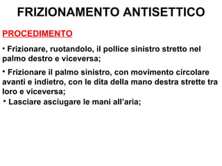 FRIZIONAMENTO ANTISETTICO
PROCEDIMENTO
• Frizionare, ruotandolo, il pollice sinistro stretto nel
palmo destro e viceversa;
• Frizionare il palmo sinistro, con movimento circolare
avanti e indietro, con le dita della mano destra strette tra
loro e viceversa;
• Lasciare asciugare le mani all’aria;
 