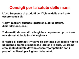 Consigli per la salute delle mani
L’uso frequente di prodotti per l’igiene delle mani può
essere causa di:

1. lievi reazioni cutanee (irritazione, screpolature,
disidratazione, ecc.)

2. dermatiti da contatto allergiche che possono provocare
una sintomatologia locale anginosa

Il rischio di dermatiti irritative da contatto può essere ridotto
utilizzando creme e lozioni che idratano la cute. Le creme
emollienti utilizzate devono essere “compatibili” con i
prodotti utilizzati per l’igiene delle mani.
 