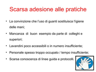 Scarsa adesione alle pratiche
• La convinzione che l’uso di guanti sostituisca l’igiene
  delle mani;
• Mancanza di buon esempio da parte di colleghi e
  superiori;
• Lavandini poco accessibili o in numero insufficiente;

• Personale spesso troppo occupato / tempo insufficiente;

• Scarsa conoscenza di linee guida e protocolli.
 