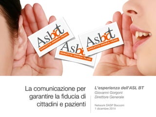 La comunicazione per 
garantire la fiducia di 
cittadini e pazienti 
L'esperienza dell'ASL BT 
Giovanni Gorgoni 
Direttore Generale 
Network DASP Bocconi 
1 dicembre 2014 
 
