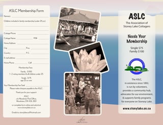 ASLC Membership Form
Name(s)

Children included in family membership (under 25 yrs)
                                                                                ASLC
                                                                             The Association of
                                                                           Stoney Lake Cottagers

Cottage Phone

Cottage Name                            911#
                                                                              Needs Your
Home Address
                                                                              Membership
City                          Prov.                                               Single $75
Country                       P. C.
                                                                                 Family $100

E-mail address

Home Phone                       Cell

                    Membership Fees
                      Family - $ 100
       1 - 2 voting members & all children under 25
                        Single - $ 75
                       age 25 or over                                                 The ASLC,
                                                                              in existence since 1892,
Your Membership Fee Total
                                                                                is run by volunteers,
      Please make cheques payable to the ASLC.
                                                                           provides a community hub,
                 Thank you for your support.
                                                                         advocates for our environment,
                         ASLC
                 c/o Woodview Post Office,                                 & supports family programs
                 Woodview, ON K0L 3E0                                     for everyone on Ston(e)y Lake.
          or complete form online and submit at
                www.stoneylake.on.ca
                                                                           www.stonylake.on.ca
          Emails to: stonylakeca@hotmail.com


                                                          A   glee
                                                        DONATED DESIGN
 