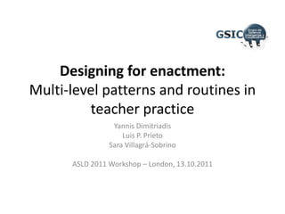 Designing for enactment:Multi-level patterns and routines in teacher practice Yannis Dimitriadis Luis P. Prieto Sara Villagrá-Sobrino ASLD 2011 Workshop – London, 13.10.2011 