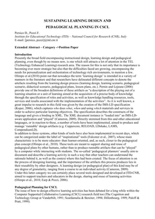SUSTAINING LEARNING DESIGN AND
                         PEDAGOGICAL PLANNING IN CSCL
Persico D., Pozzi F.
Institute for Educational Technology (ITD) – National Council for Research (CNR), Italy
E-mail: [persico, pozzi]@itd.cnr.it

Extended Abstract – Category ->Position Paper

Introduction
Presently the broad field encompassing instructional design, learning design and pedagogical
planning, even though by no means new, is one which still attracts a lot of attention in the TEL
(Technology Enhanced Learning) research area. The reason for this is not only that its importance is
becoming ever more strategic but also that the difficulties faced are growing, encompassing the
needs for personalization and orchestration of technology rich environments, to mention a few.
Olimpo et al.(2010) point out that nowadays the term ‘learning design’ is intended in a variety of
manners in the literature and that researchers have delineated different concepts to denote the
artefacts resulting from the learning design process (learning design, learning scenario, pedagogical
scenario, didactical scenario, pedagogical plans, lesson plans, etc.). Pernin and Lejeune (2006)
provide one of the broadest definitions of these artifacts as “a description of the playing out of a
learning situation or a unit of learning aimed at the acquisition of a precise body of knowledge
through the specification of roles and activities, as well as knowledge handling resources, tools,
services and results associated with the implementation of the activities”. As it is well known, a
great impulse to research in this field was given by the creation of the IMS-LD specification
(Koper, 2006), which captures who does what, when and using which materials and services in
order to achieve particular learning objectives. The specification describes the constructs of the
language and gives a binding in XML. The XML document instance is “loaded into” an IMS-LD-
aware application and “played” (Cameron, 2009). Directly stemmed from this and other educational
languages, or in reaction to these, a number of tools have been implemented, aimed to produce and
manage ‘runnable’ design artifacts (e.g. Coppercore, RELOAD, LDshake, LAMS,
CompendiumLD).
In addition to these systems, other kinds of tools have also been implemented in recent days, which
can be categorized under the label of “inspirational” tools (Falconer et al., 2007), whose main
characteristic is to be more educator- than learner-oriented, and, as such, closer to the pedagogical
plan concept (Olimpo et al., 2010). These tools are meant to support sharing and reuse of
pedagogical plans by other humans, rather than to produce runnable artifacts that can be “played”
by a computer while interacting with students. The so-called ‘pedagogical planners’ usually aim to
document and describe a learning activity in such a way that other teachers can understand the
rationale behind it, as well as the context where this had been created. The focus of attention is on
the process of designing learning, and the importance of the artifacts this process produces lies in
their reusability by other designers. A learning design (or pedagogical plan) of this kind may be of
any degree of granularity, ranging from a course to an individual activity (Cameron, 2009).
Under this latter category we can certainly place several tools designed and developed at ITD-CNR,
aimed to support teachers and educators in the design, sharing and reuse of learning activities
(Olimpo et al., 2010; Earp & Pozzi, 2006).

Pedagogical Planning for CSCL
The issue of how to design effective learning activities has been debated for a long while within the
Computer Supported Collaborative Learning (CSCL) research field too (The Cognition and
Technology Group at Vanderbilt, 1991; Scardamalia & Bereiter, 1994; Dillenbourg, 1999; Paloff &
Pratt, 1999).
 