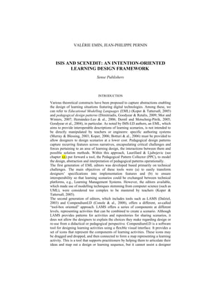 VALÉRIE EMIN, JEAN-PHILIPPE PERNIN
ISIS AND SCENEDIT: AN INTENTION-ORIENTED
LEARNING DESIGN FRAMEWORK
Sense Publishers
INTRODUCTION
Various theoretical constructs have been proposed to capture abstractions enabling
the design of learning situations featuring digital technologies. Among these, we
can refer to Educational Modelling Languages (EML) (Koper & Tattersall, 2005)
and pedagogical design patterns (Dimitriadis, Goodyear & Retalis, 2009; Mor and
Winters, 2007; Hernández-Leo & al., 2006; Derntl and Motschnig-Pitrik, 2005;
Goodyear et al., 2004), in particular. As noted by IMS-LD authors, an EML, which
aims to provide interoperable descriptions of learning scenarios, is not intended to
be directly manipulated by teachers or engineers: specific authoring systems
(Murray & Blessing, 2003; Koper, 2006; Botturi & al., 2006) must be provided to
allow designers to design scenarios at a lower cost. Pedagogical design patterns
capture recurring features across narratives, encapsulating critical challenges and
forces pertaining to an area of learning design, the interactions between them and
possible solution methods. Within this approach, Laurillard & Ljubojevic (see
chapter xx) put forward a tool, the Pedagogical Pattern Collector (PPC), to model
the design, abstraction and interpretation of pedagogical patterns operationally.
The first generation of EML editors was developed based primarily on technical
challenges. The main objectives of these tools were (a) to easily transform
designers’ specifications into implementation features and (b) to ensure
interoperability so that learning scenarios could be exchanged between technical
platforms, e.g., Learning Management Systems. However, the editors available,
which made use of modelling techniques stemming from computer science (such as
UML), were considered too complex to be mastered by teachers (Koper &
Tattersall, 2005).
The second generation of editors, which includes tools such as LAMS (Dalziel,
2003) and CompendiumLD (Conole & al., 2008), offers a different, so-called
“tool-box oriented” approach. LAMS offers a series of components at different
levels, representing activities that can be combined to create a scenario. Although
LAMS provides patterns for activities and repositories for sharing scenarios, it
does not allow the designers to explain the choices they make regarding design or
re-use from a didactical or pedagogical perspective. CompendiumLD is a software
tool for designing learning activities using a flexible visual interface. It provides a
set of icons that represent the components of learning activities. These icons may
be dragged and dropped, and then connected to form a map representing a learning
activity. This is a tool that supports practitioners by helping them to articulate their
ideas and map out a design or learning sequence, but it cannot assist a designer
 