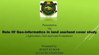 Presentation
On
Role Of Geo-informatics in land use/land cover study
(Agriculture, Soil and Land Evaluation)
Presented by:
ROHIT KUMAR
(CUJ/I/2013/IGIO/026)
 