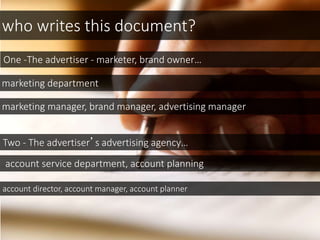 who writes this document?
One -The advertiser - marketer, brand owner…
marketing department
marketing manager, brand manager, advertising manager
Two - The advertiser’s advertising agency…
account service department, account planning
account director, account manager, account planner
 