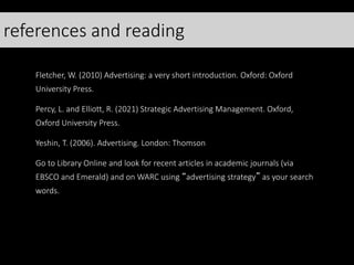 references and reading
Fletcher, W. (2010) Advertising: a very short introduction. Oxford: Oxford
University Press.
Percy, L. and Elliott, R. (2021) Strategic Advertising Management. Oxford,
Oxford University Press.
Yeshin, T. (2006). Advertising. London: Thomson
Go to Library Online and look for recent articles in academic journals (via
EBSCO and Emerald) and on WARC using “advertising strategy” as your search
words.
 
