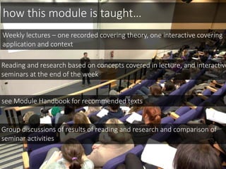 Reading and research based on concepts covered in lecture, and interactive
seminars at the end of the week
Group discussions of results of reading and research and comparison of
seminar activities
see Module Handbook for recommended texts
how this module is taught…
Weekly lectures – one recorded covering theory, one interactive covering
application and context
 