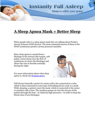 A Sleep Apnea Mask = Better Sleep

When people refer to a sleep apnea mask they are talking about Positive
Airway Pressure (PAP) devices. The most commonly known of these is the
CPAP (continuous positive airway pressure) machine.


Since sleep apnea is caused from a
blockage in the airways (the tongue, soft
palate, excess tissue etc), the flow of
continuous air clears the blockages and
allows the user to breathe normally
during the night.


For more information about what sleep
apnea is, check out sleeping apnea.


PAP devices basically consist of a motor with a fan connected to a tube,
which is then connected to some type of breathing device such as a mask.
While sleeping, a patient wears the mask, which is connected to the motor
or machine with a hose. The machine pumps air into the airways of the
patient through the hose - at relatively high pressures - in order to keep the
throat clear of any blockages.
 