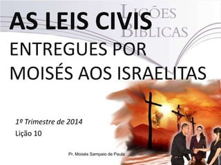AS LEIS CIVIS
ENTREGUES POR
MOISÉS AOS ISRAELITAS
1º Trimestre de 2014
Lição 10
Pr. Moisés Sampaio de Paula

 