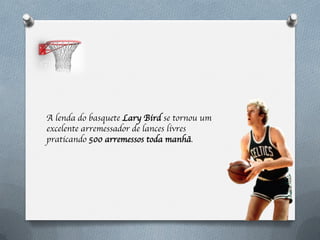 A lenda do basquete Lary Bird se tornou um
excelente arremessador de lances livres
praticando 500 arremessos toda manhã.
 