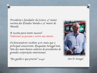 Presidente e fundador da Costco, 4º maior
varista dos Estados Unidos e 9º maior do
Mundo.

A receita para tanto sucesso?
Valorizar as pessoas e servir aos outros.

Os funcionários recebem 42% mais que o
principal concorrente. Enquanto Senegal tem
Um dos mais baixos salários de presidentes de
grandes corporações americanas.

“Eu ganho o que preciso” Senegal                Jim D. Senegal
 