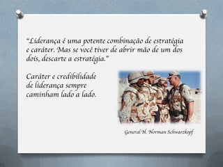 “Liderança é uma potente combinação de estratégia
e caráter. Mas se você tiver de abrir mão de um dos
dois, descarte a estratégia.”

Caráter e credibilidade
de liderança sempre
caminham lado a lado.



                               General H. Norman Schwarzkopf
 