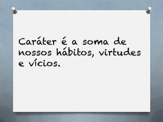 Caráter é a soma de
nossos hábitos, virtudes
e vícios.
 