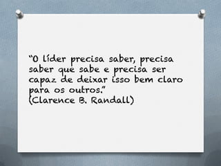 “O líder precisa saber, precisa
saber que sabe e precisa ser
capaz de deixar isso bem claro
para os outros.”
(Clarence B. Randall)
 