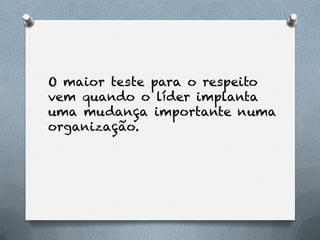O maior teste para o respeito
vem quando o líder implanta
uma mudança importante numa
organização.
 