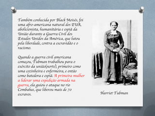 Também conhecida por Black Moisés, foi
uma afro-americana natural dos EUA,
abolicionista, humanitária e espiã da
União durante a Guerra Civil dos
Estados Unidos da América, que lutou
pela liberdade, contra a escravidão e o
racismo.

Quando a guerra civil americana
começou, Tubman trabalhou para o
exército da união(norte), primeiro como
uma cozinheira e enfermeira, e então
como batedora e espiã. A primeira mulher
a liderar uma expedição armada na
guerra, ela guiou o ataque no rio
Combahee, que liberou mais de 70
escravos.                                  Harriet Tubman
 