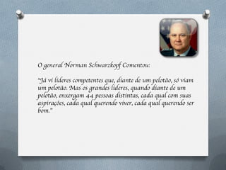 O general Norman Schwarzkopf Comentou:

“Já vi lideres competentes que, diante de um pelotão, só viam
um pelotão. Mas os grandes lideres, quando diante de um
pelotão, enxergam 44 pessoas distintas, cada qual com suas
aspirações, cada qual querendo viver, cada qual querendo ser
bom.”
 