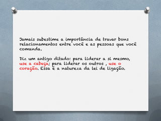 Jamais subestime a importância de travar bons
relacionamentos entre você e as pessoas que você
comanda.

Diz um antigo ditado: para liderar a si mesmo,
use a cabeça; para liderar os outros , use o
coração. Essa é a natureza da lei de ligação.
 